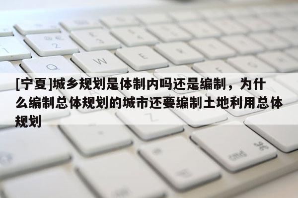 [寧夏]城鄉規劃是體制內嗎還是編制，為什么編制總體規劃的城市還要編制土地利用總體規劃