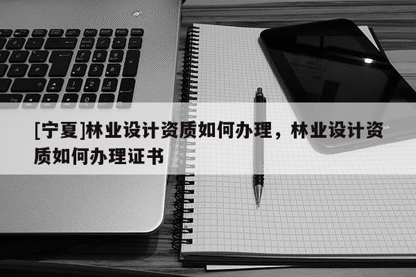 [寧夏]林業(yè)設計資質(zhì)如何辦理，林業(yè)設計資質(zhì)如何辦理證書