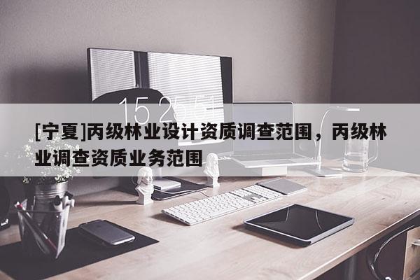 [寧夏]丙級林業(yè)設(shè)計資質(zhì)調(diào)查范圍，丙級林業(yè)調(diào)查資質(zhì)業(yè)務(wù)范圍