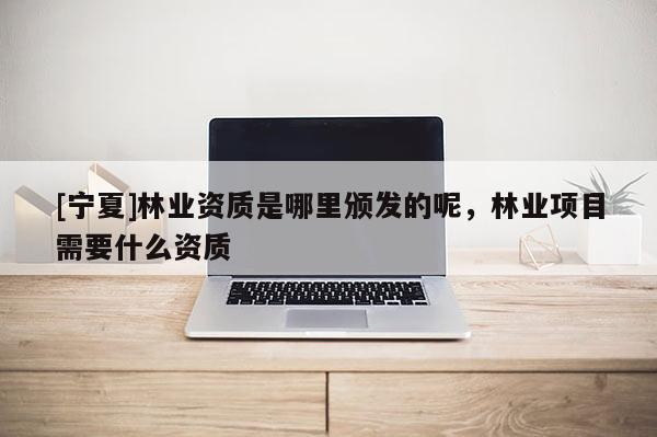 [寧夏]林業資質是哪里頒發的呢，林業項目需要什么資質