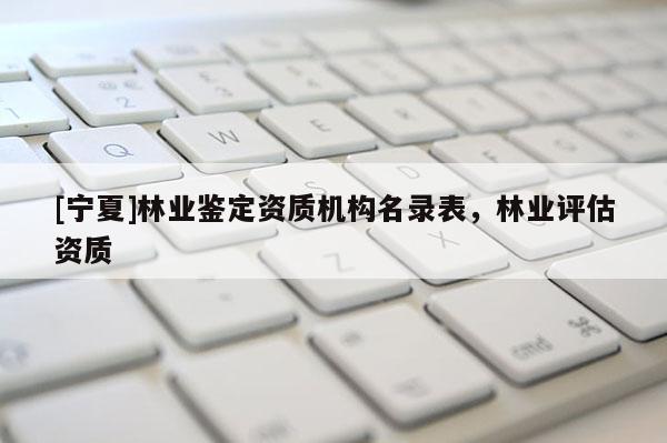 [寧夏]林業鑒定資質機構名錄表，林業評估資質