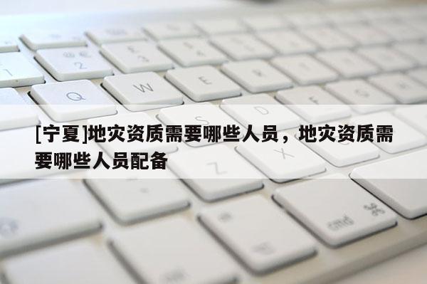 [寧夏]地災資質需要哪些人員，地災資質需要哪些人員配備