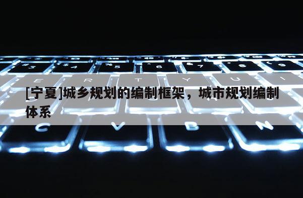 [寧夏]城鄉規劃的編制框架，城市規劃編制體系