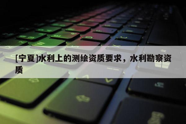 [寧夏]水利上的測繪資質要求，水利勘察資質