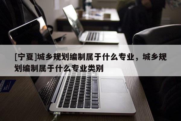 [寧夏]城鄉規劃編制屬于什么專業，城鄉規劃編制屬于什么專業類別