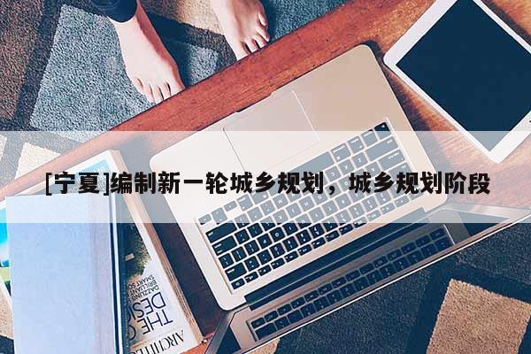 [寧夏]編制新一輪城鄉規劃，城鄉規劃階段