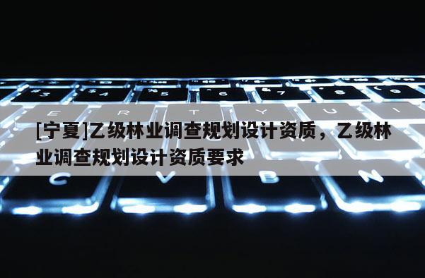 [寧夏]乙級林業調查規劃設計資質，乙級林業調查規劃設計資質要求