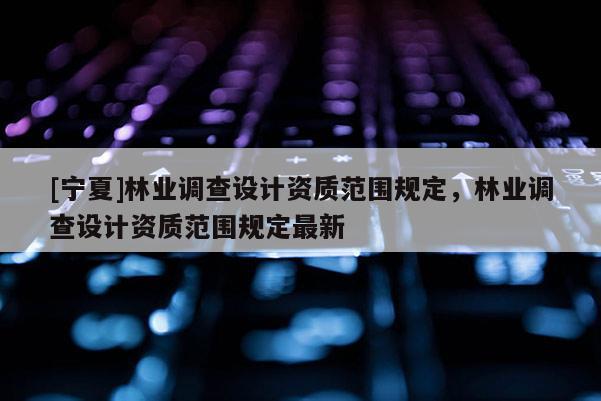 [寧夏]林業調查設計資質范圍規定，林業調查設計資質范圍規定最新
