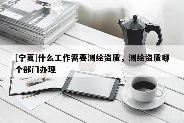 [寧夏]什么工作需要測(cè)繪資質(zhì)，測(cè)繪資質(zhì)哪個(gè)部門辦理
