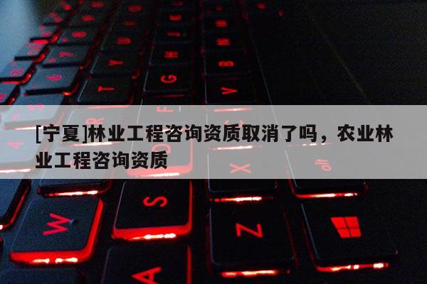 [寧夏]林業工程咨詢資質取消了嗎，農業林業工程咨詢資質