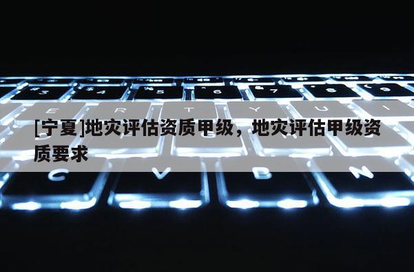 [寧夏]地災評估資質甲級，地災評估甲級資質要求