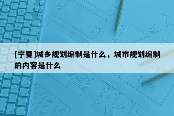 [寧夏]城鄉(xiāng)規(guī)劃編制是什么，城市規(guī)劃編制的內(nèi)容是什么