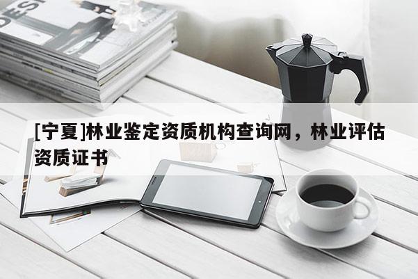 [寧夏]林業鑒定資質機構查詢網，林業評估資質證書