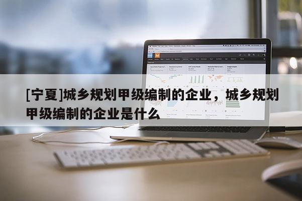 [寧夏]城鄉規劃甲級編制的企業，城鄉規劃甲級編制的企業是什么