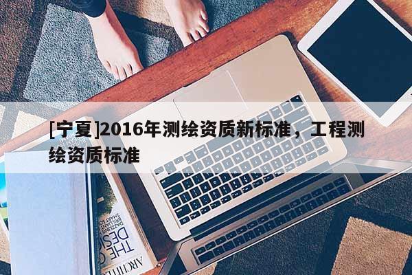 [寧夏]2016年測繪資質新標準，工程測繪資質標準