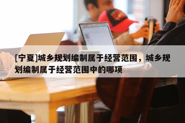 [寧夏]城鄉規劃編制屬于經營范圍，城鄉規劃編制屬于經營范圍中的哪項