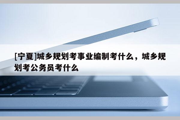 [寧夏]城鄉規劃考事業編制考什么，城鄉規劃考公務員考什么
