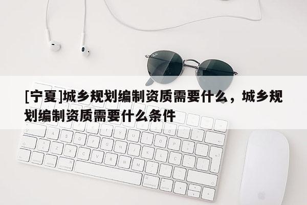 [寧夏]城鄉規劃編制資質需要什么，城鄉規劃編制資質需要什么條件