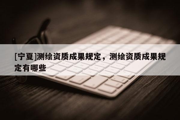 [寧夏]測繪資質成果規定，測繪資質成果規定有哪些