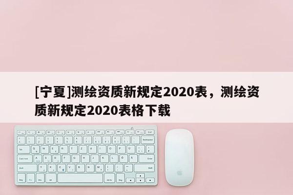[寧夏]測繪資質新規定2020表，測繪資質新規定2020表格下載