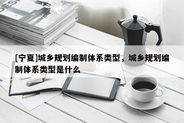 [寧夏]城鄉規劃編制體系類型，城鄉規劃編制體系類型是什么