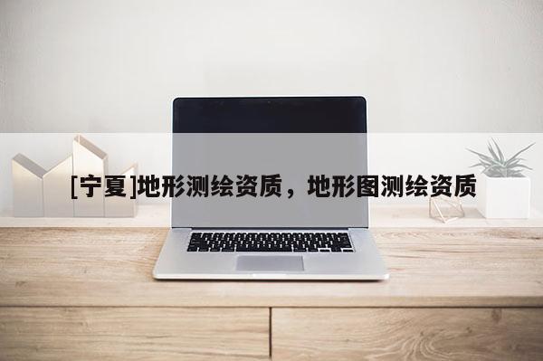 [寧夏]地形測繪資質(zhì)，地形圖測繪資質(zhì)