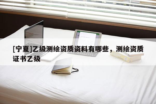 [寧夏]乙級測繪資質資料有哪些，測繪資質證書乙級