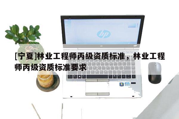 [寧夏]林業(yè)工程師丙級資質(zhì)標(biāo)準(zhǔn)，林業(yè)工程師丙級資質(zhì)標(biāo)準(zhǔn)要求