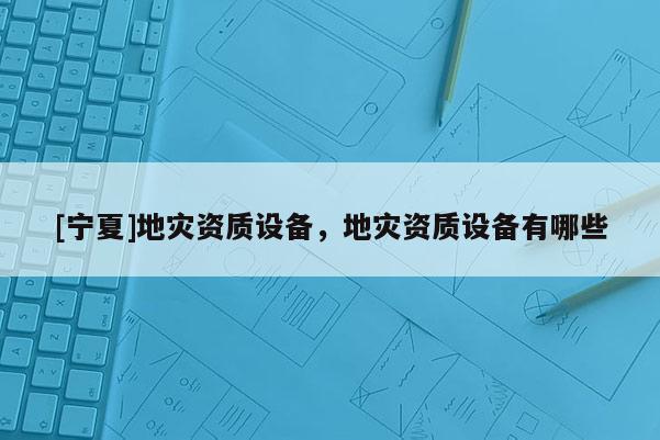 [寧夏]地災(zāi)資質(zhì)設(shè)備，地災(zāi)資質(zhì)設(shè)備有哪些