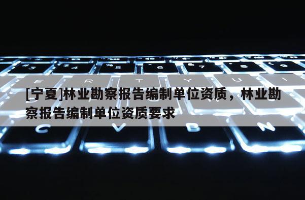 [寧夏]林業勘察報告編制單位資質，林業勘察報告編制單位資質要求