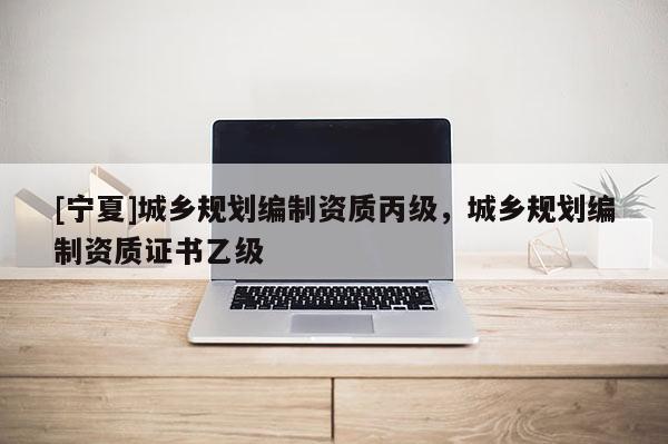 [寧夏]城鄉規劃編制資質丙級，城鄉規劃編制資質證書乙級