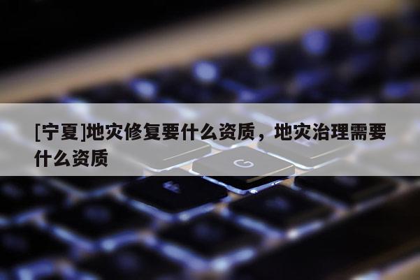 [寧夏]地災(zāi)修復(fù)要什么資質(zhì)，地災(zāi)治理需要什么資質(zhì)