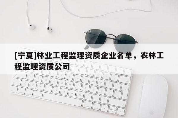 [寧夏]林業工程監理資質企業名單，農林工程監理資質公司