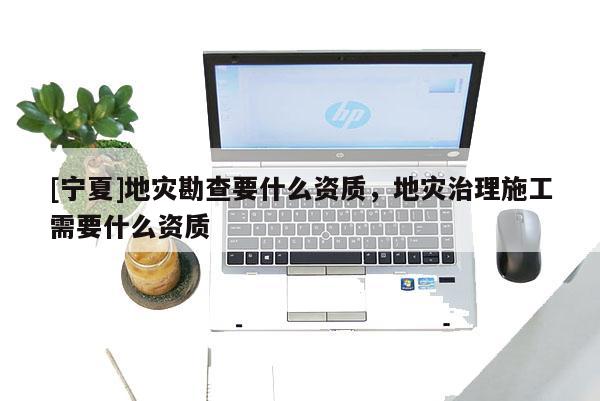 [寧夏]地災勘查要什么資質，地災治理施工需要什么資質