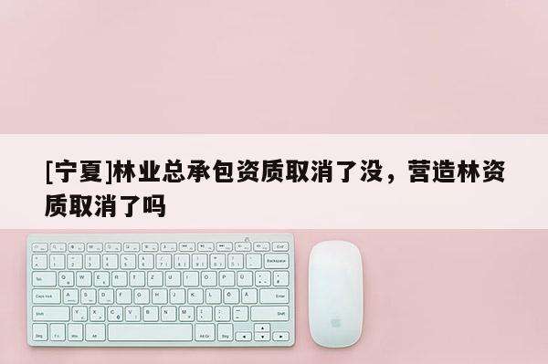 [寧夏]林業總承包資質取消了沒，營造林資質取消了嗎