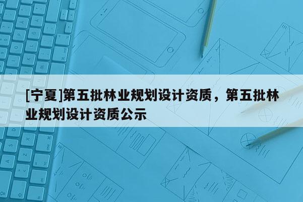 [寧夏]第五批林業規劃設計資質，第五批林業規劃設計資質公示