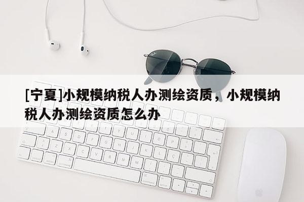 [寧夏]小規模納稅人辦測繪資質，小規模納稅人辦測繪資質怎么辦