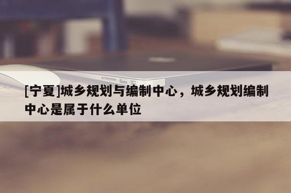 [寧夏]城鄉規劃與編制中心，城鄉規劃編制中心是屬于什么單位