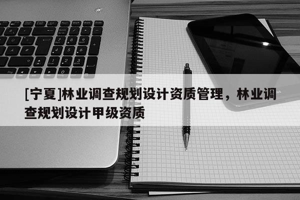 [寧夏]林業調查規劃設計資質管理，林業調查規劃設計甲級資質