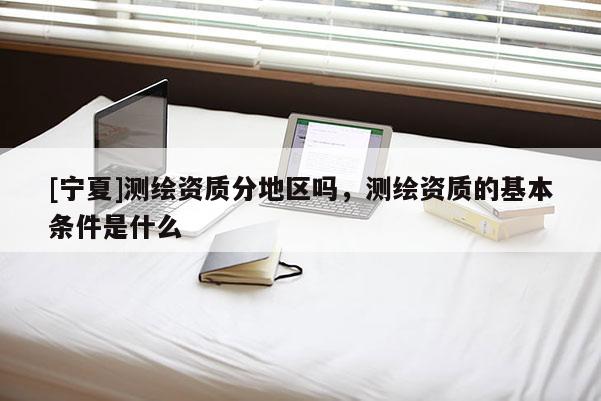 [寧夏]測繪資質分地區嗎，測繪資質的基本條件是什么