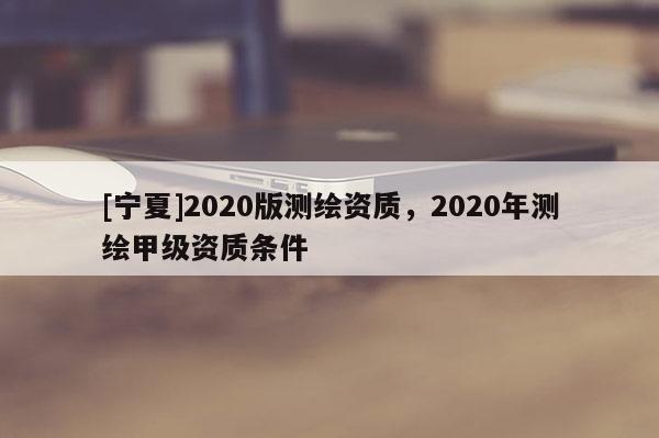 [寧夏]2020版測繪資質，2020年測繪甲級資質條件
