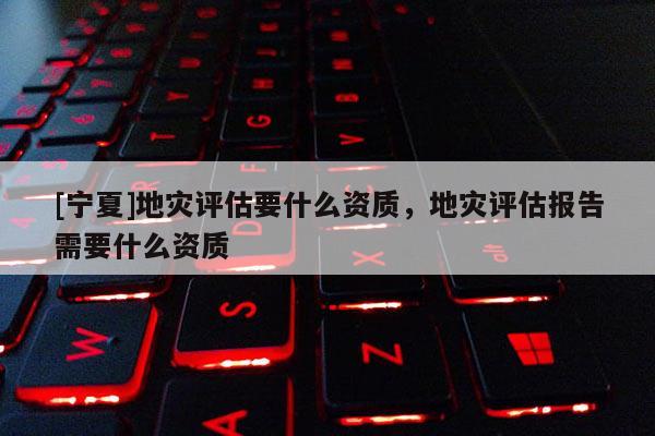 [寧夏]地災評估要什么資質，地災評估報告需要什么資質