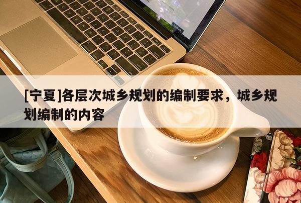 [寧夏]各層次城鄉規劃的編制要求，城鄉規劃編制的內容