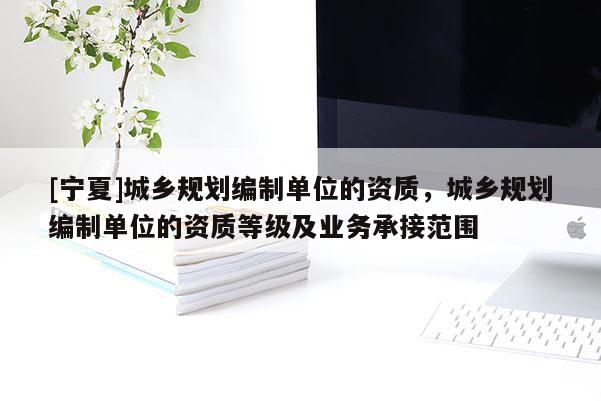 [寧夏]城鄉規劃編制單位的資質，城鄉規劃編制單位的資質等級及業務承接范圍