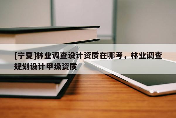 [寧夏]林業調查設計資質在哪考，林業調查規劃設計甲級資質