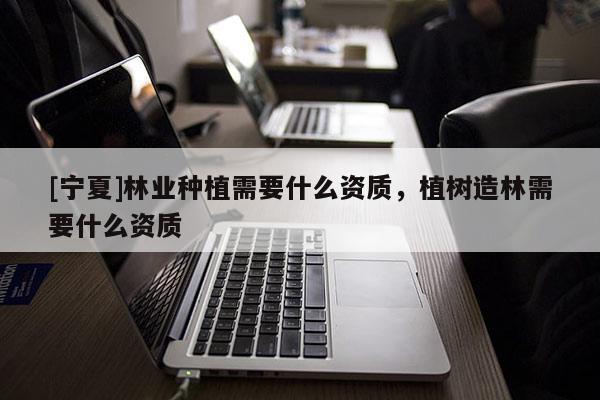 [寧夏]林業種植需要什么資質，植樹造林需要什么資質