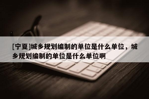 [寧夏]城鄉規劃編制的單位是什么單位，城鄉規劃編制的單位是什么單位啊