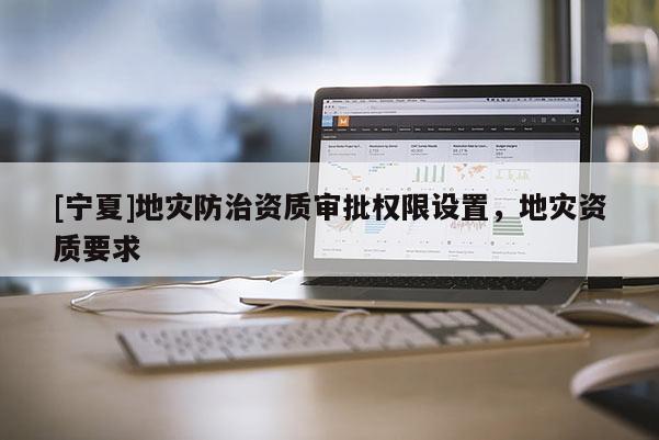 [寧夏]地災(zāi)防治資質(zhì)審批權(quán)限設(shè)置，地災(zāi)資質(zhì)要求