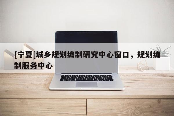 [寧夏]城鄉規劃編制研究中心窗口，規劃編制服務中心