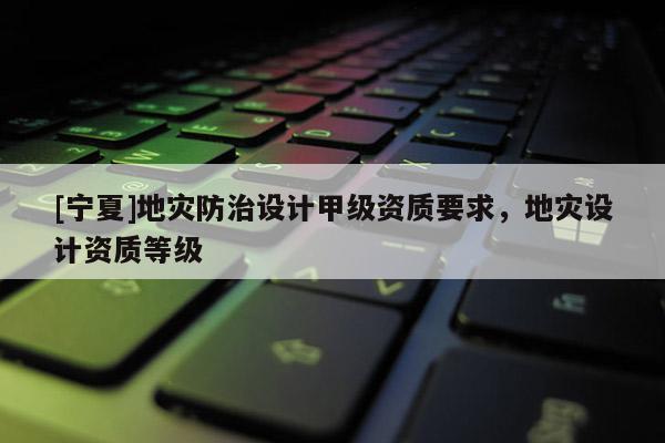 [寧夏]地災防治設計甲級資質要求，地災設計資質等級